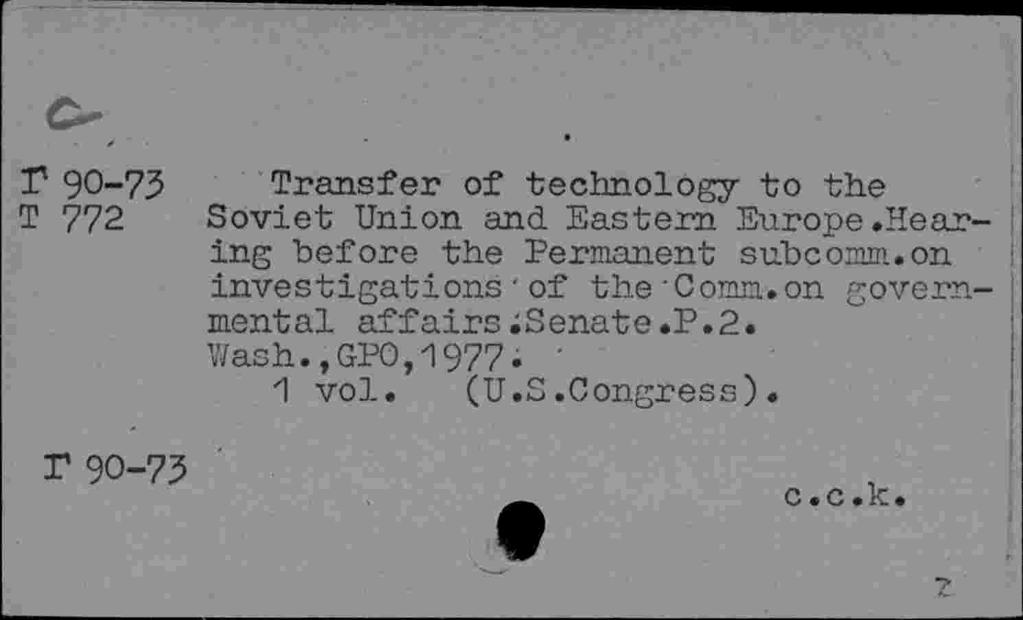 ﻿r 90-73
T 772
Transfer of technology to the Soviet Union and Eastern Europe.Hearing before the Permanent subcomm.on investigations•of the’Comm.on governmental affairs;Senate.P.2. Wash.,GP0,1977i '
1 vol. (U.S.Congress).
T 90-73
c.c.k.
Z